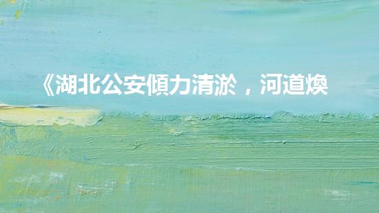 《湖北公安傾力清淤，河道煥然一新！》